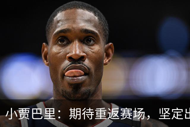 小贾巴里：期待重返赛场，坚定出手与保持节奏是关键